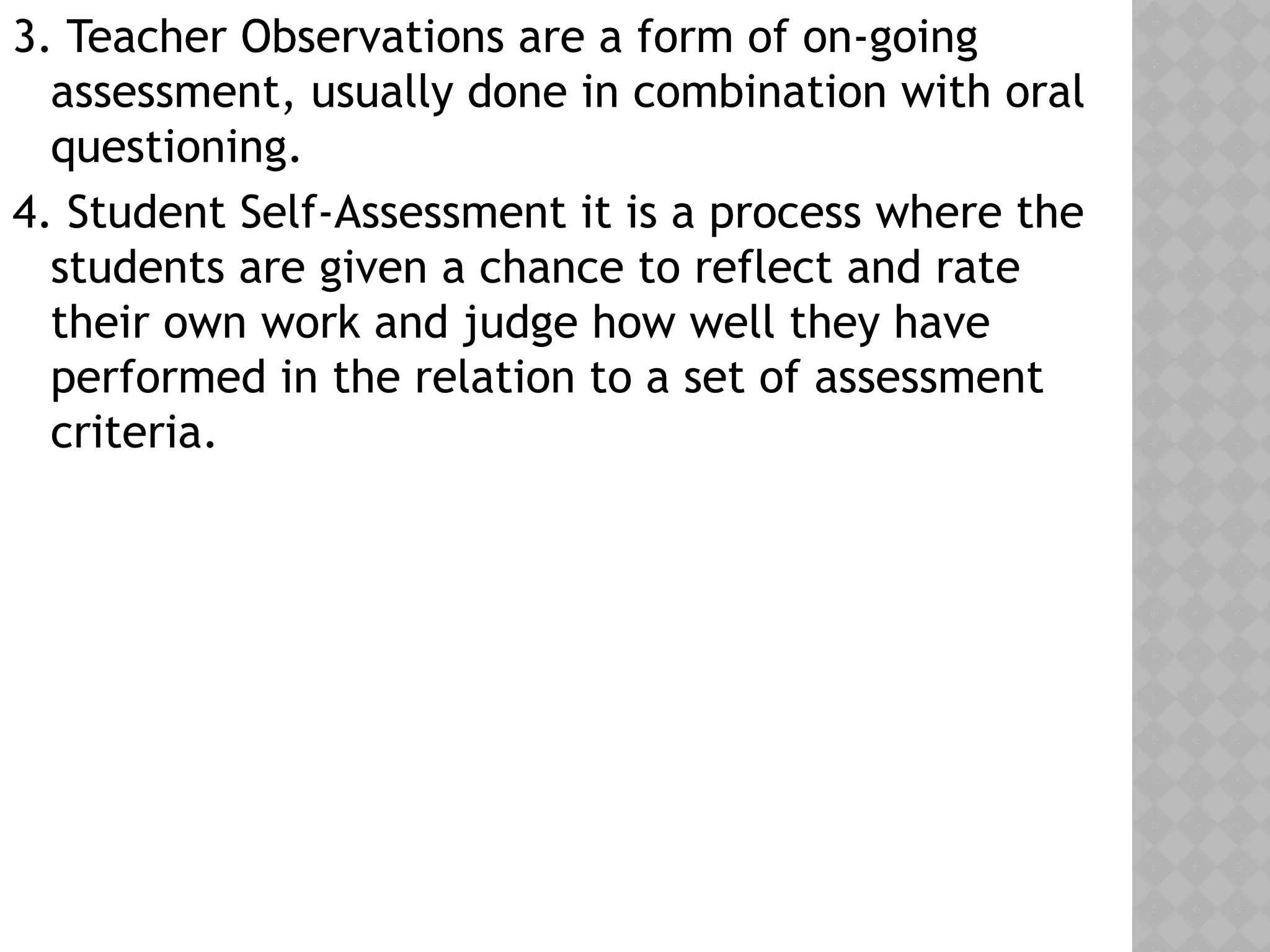 3. Teacher Observations are a form of on-going
assessment, usually done in combination with oral
questioning.
4. Student Self-Assessment it is a process where the
students are given a chance to reflect and rate
their own work and judge how well they have
performed in the relation to a set of assessment
criteria.
 