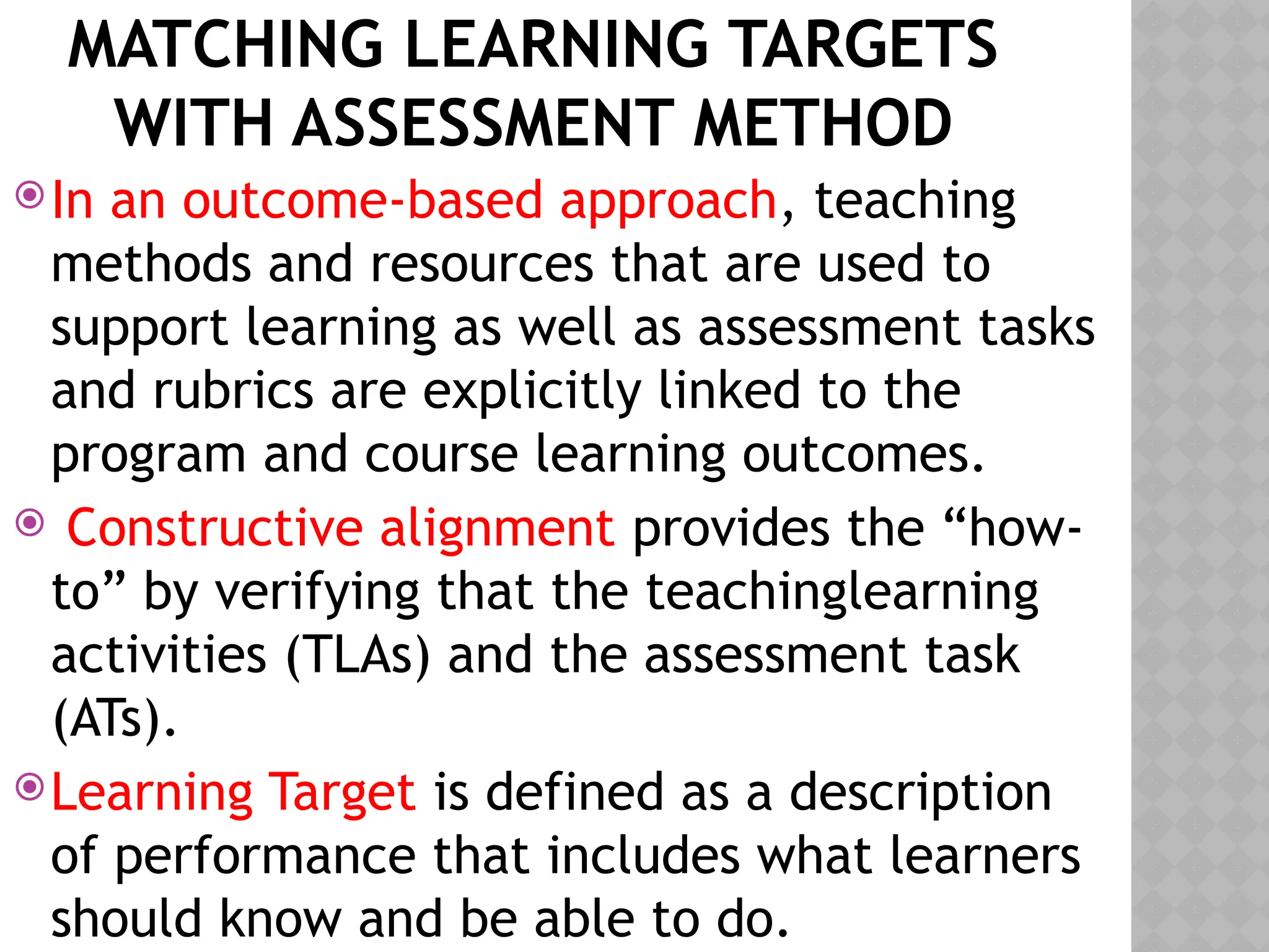 MATCHING LEARNING TARGETS
WITH ASSESSMENT METHOD
In an outcome-based approach, teaching
methods and resources that are used to
support learning as well as assessment tasks
and rubrics are explicitly linked to the
program and course learning outcomes.
 Constructive alignment provides the “how-
to” by verifying that the teachinglearning
activities (TLAs) and the assessment task
(ATs).
Learning Target is defined as a description
of performance that includes what learners
should know and be able to do.
 