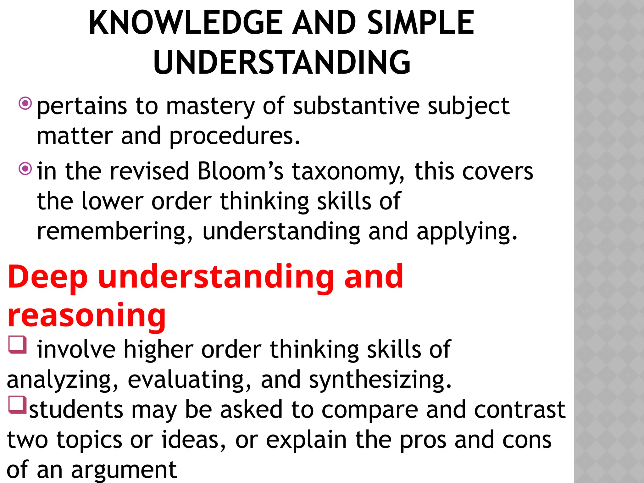 KNOWLEDGE AND SIMPLE
UNDERSTANDING
 pertains to mastery of substantive subject
matter and procedures.
 in the revised Bloom’s taxonomy, this covers
the lower order thinking skills of
remembering, understanding and applying.
Deep understanding and
reasoning
 involve higher order thinking skills of
analyzing, evaluating, and synthesizing.
students may be asked to compare and contrast
two topics or ideas, or explain the pros and cons
of an argument
 