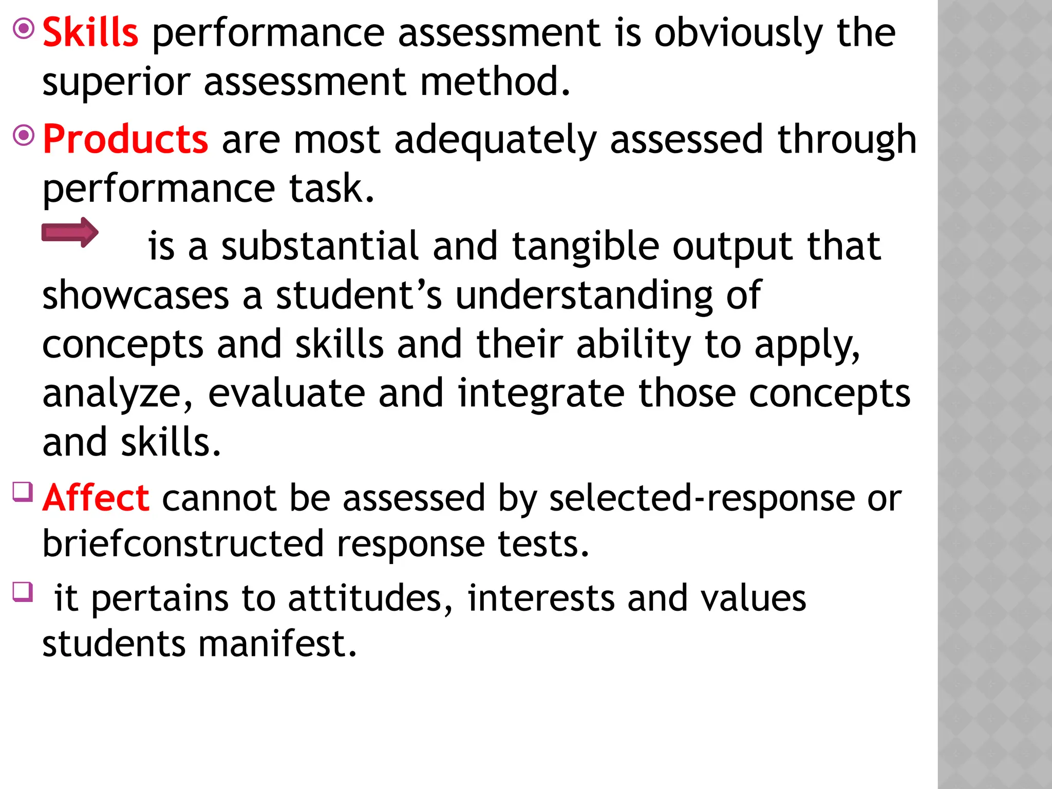  Skills performance assessment is obviously the
superior assessment method.
 Products are most adequately assessed through
performance task.
is a substantial and tangible output that
showcases a student’s understanding of
concepts and skills and their ability to apply,
analyze, evaluate and integrate those concepts
and skills.
 Affect cannot be assessed by selected-response or
briefconstructed response tests.
 it pertains to attitudes, interests and values
students manifest.
 