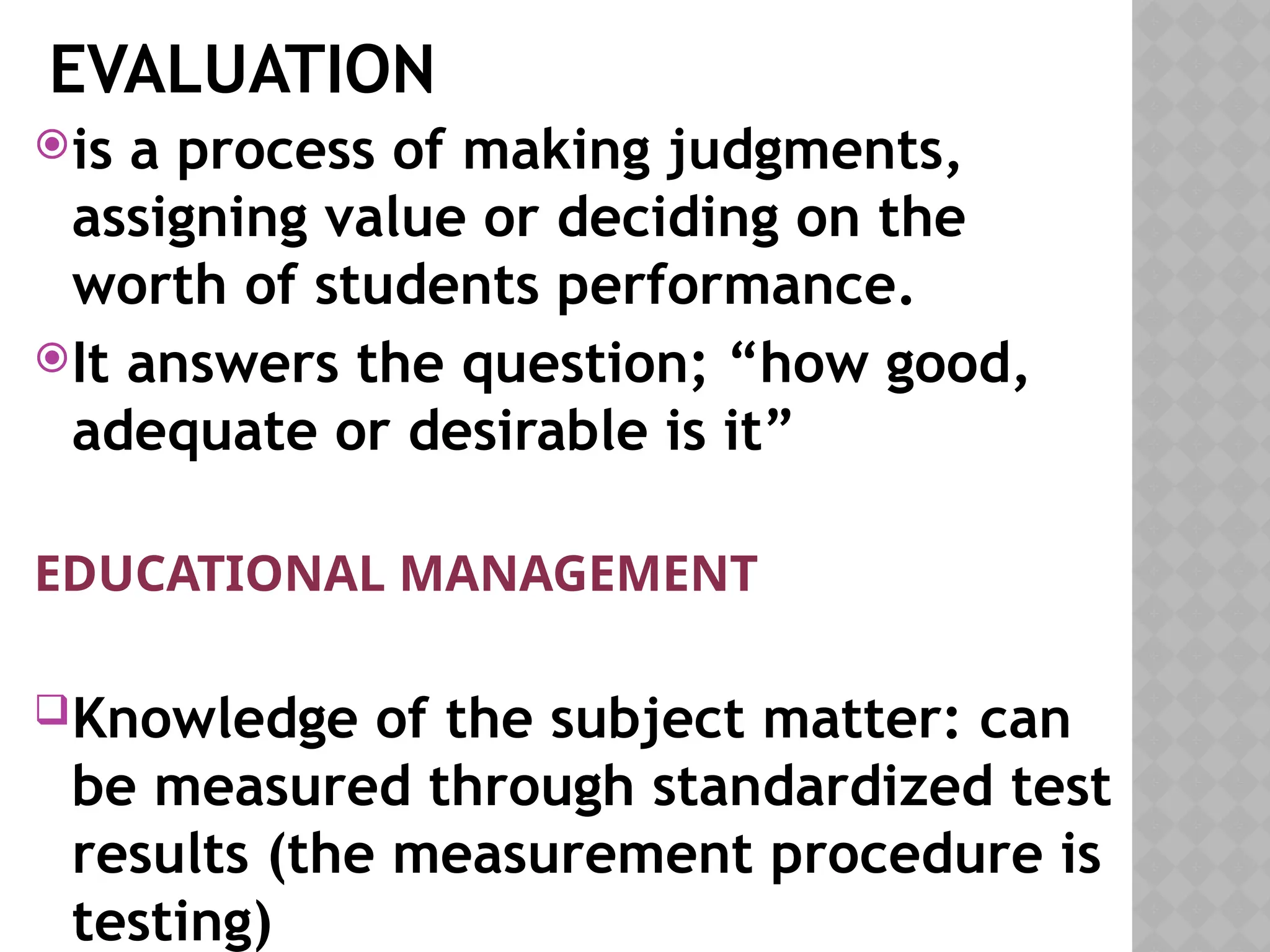 EVALUATION
is a process of making judgments,
assigning value or deciding on the
worth of students performance.
It answers the question; “how good,
adequate or desirable is it”
EDUCATIONAL MANAGEMENT
Knowledge of the subject matter: can
be measured through standardized test
results (the measurement procedure is
testing)
 