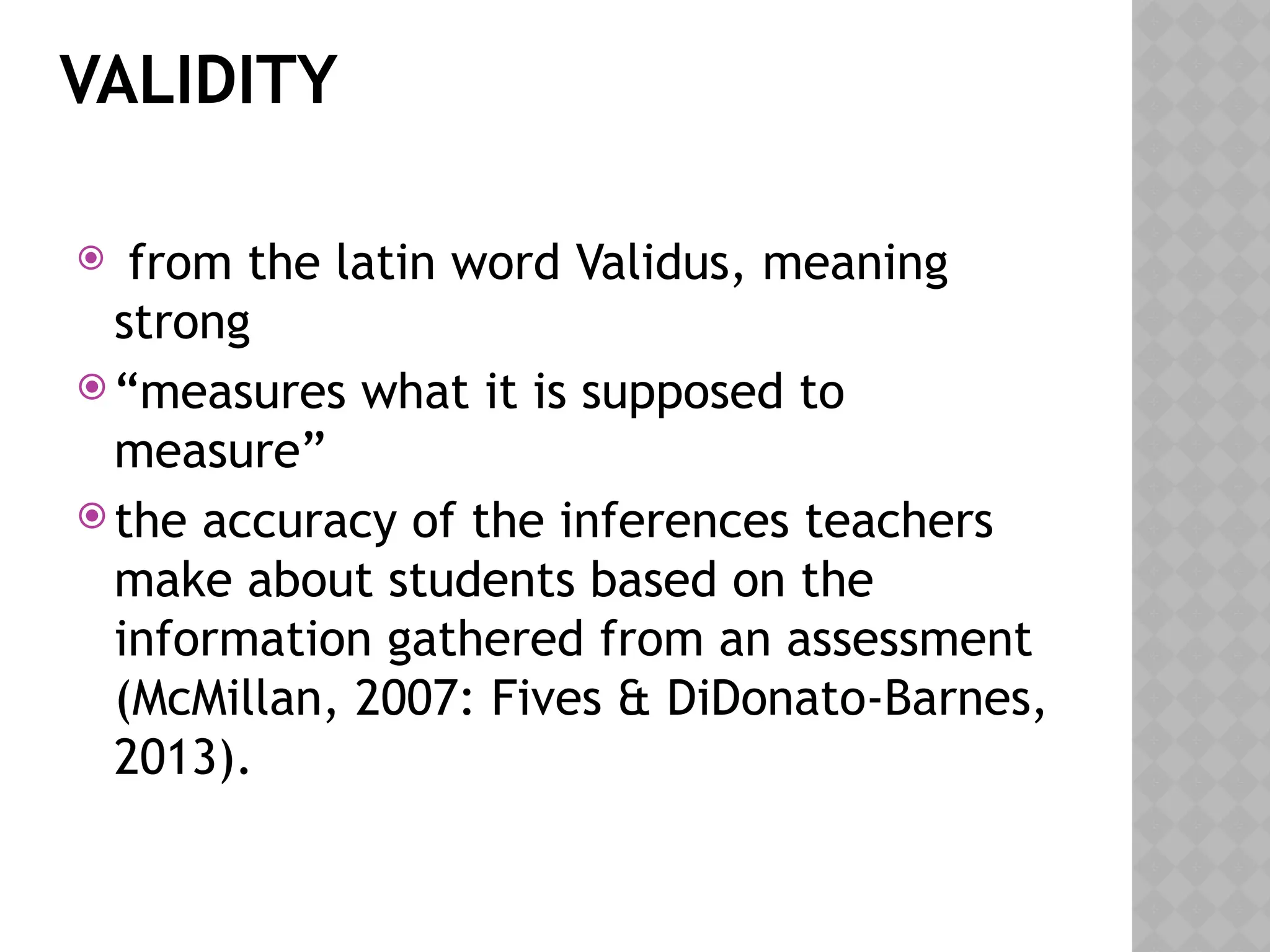 VALIDITY
 from the latin word Validus, meaning
strong
 “measures what it is supposed to
measure”
 the accuracy of the inferences teachers
make about students based on the
information gathered from an assessment
(McMillan, 2007: Fives & DiDonato-Barnes,
2013).
 
