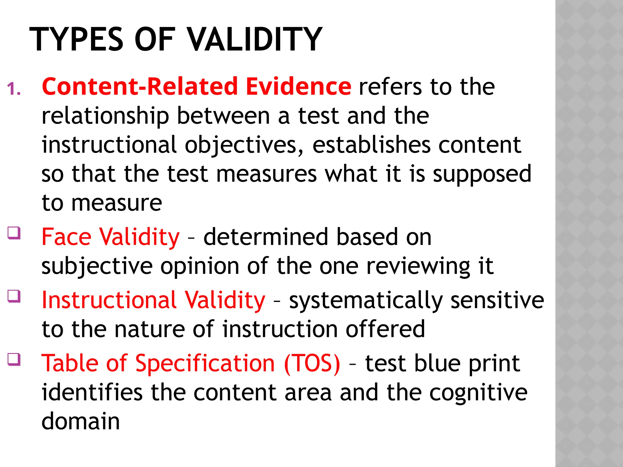 TYPES OF VALIDITY
1. Content-Related Evidence refers to the
relationship between a test and the
instructional objectives, establishes content
so that the test measures what it is supposed
to measure
 Face Validity – determined based on
subjective opinion of the one reviewing it
 Instructional Validity – systematically sensitive
to the nature of instruction offered
 Table of Specification (TOS) – test blue print
identifies the content area and the cognitive
domain
 