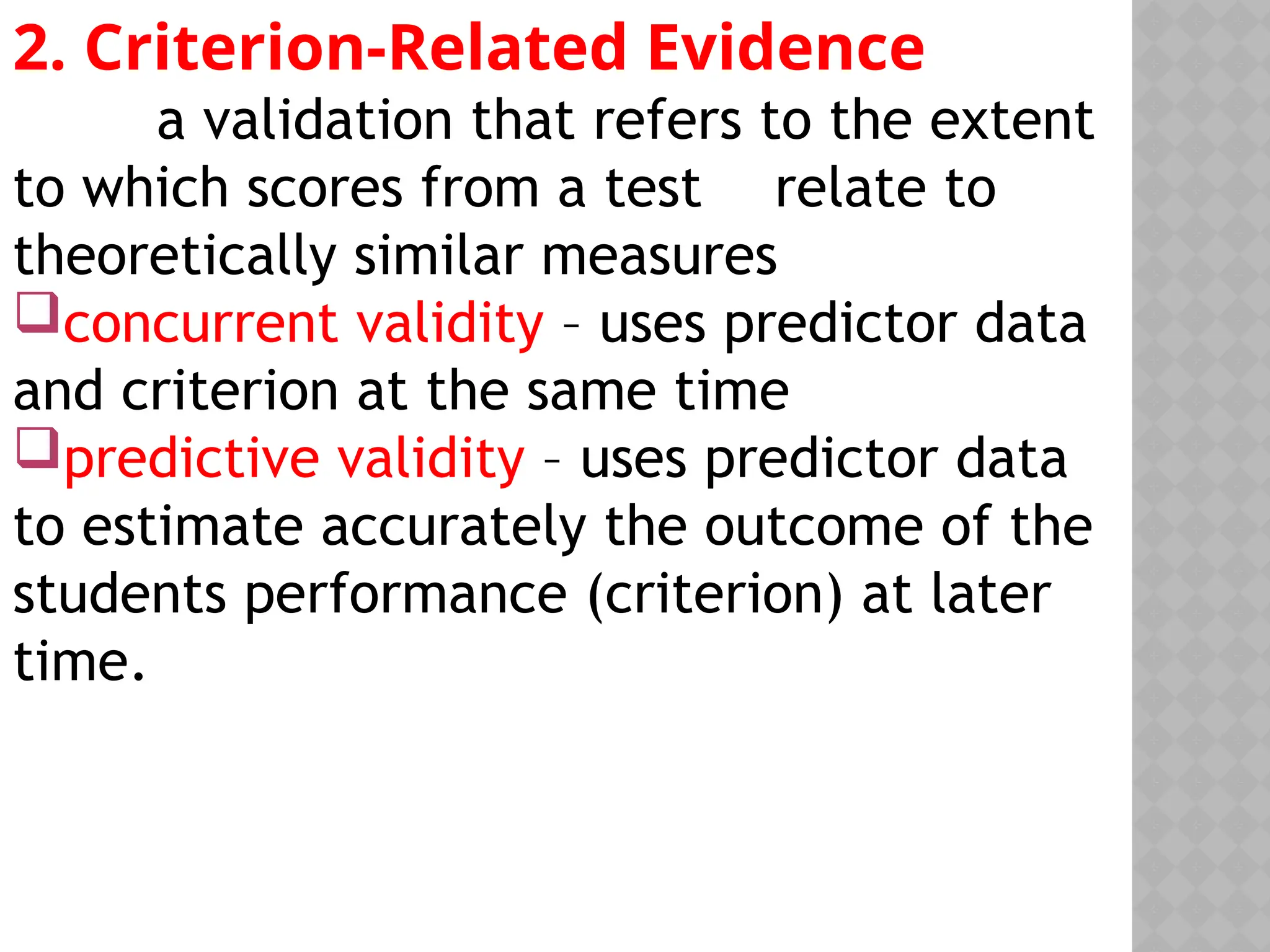 2. Criterion-Related Evidence
a validation that refers to the extent
to which scores from a test relate to
theoretically similar measures
concurrent validity – uses predictor data
and criterion at the same time
predictive validity – uses predictor data
to estimate accurately the outcome of the
students performance (criterion) at later
time.
 