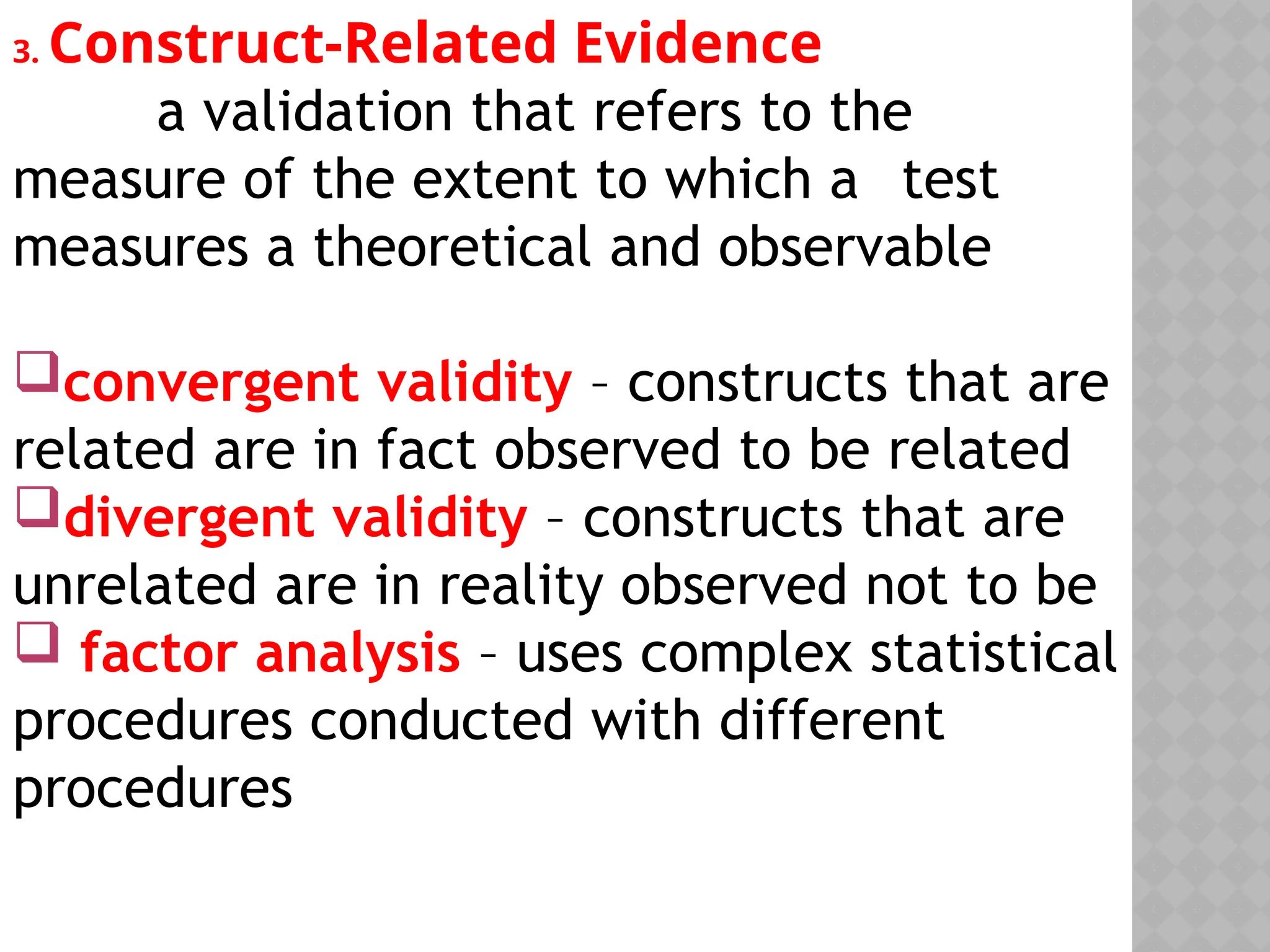 3. Construct-Related Evidence
a validation that refers to the
measure of the extent to which a test
measures a theoretical and observable
convergent validity – constructs that are
related are in fact observed to be related
divergent validity – constructs that are
unrelated are in reality observed not to be
 factor analysis – uses complex statistical
procedures conducted with different
procedures
 