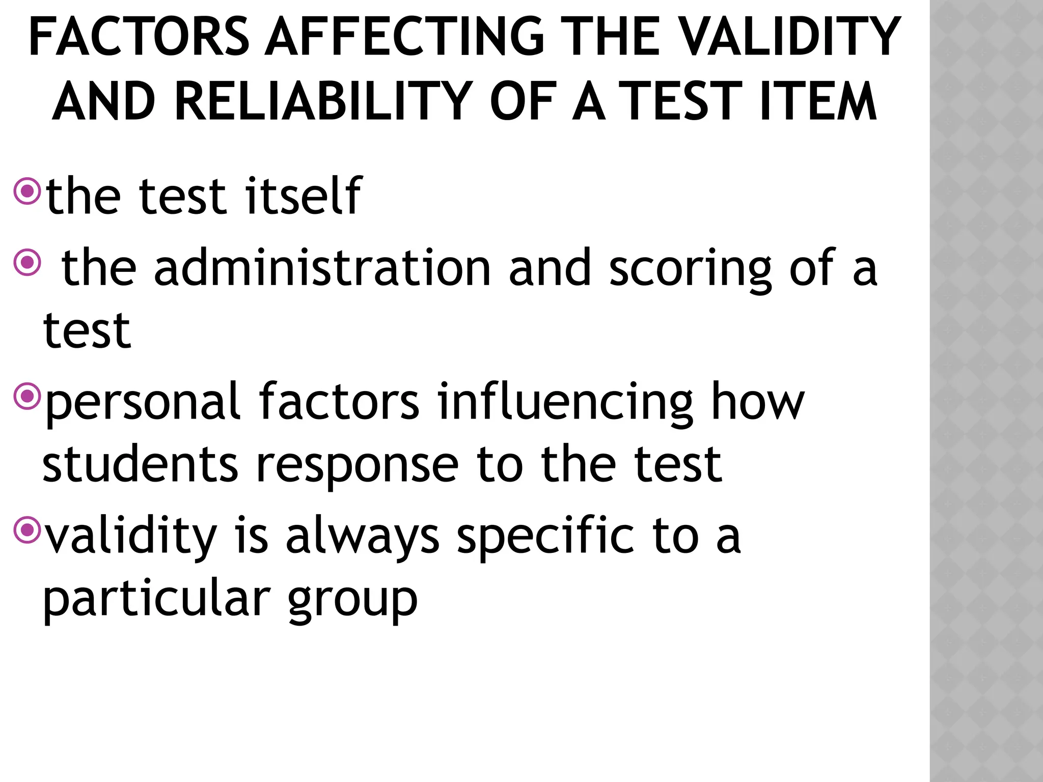 FACTORS AFFECTING THE VALIDITY
AND RELIABILITY OF A TEST ITEM
the test itself
 the administration and scoring of a
test
personal factors influencing how
students response to the test
validity is always specific to a
particular group
 