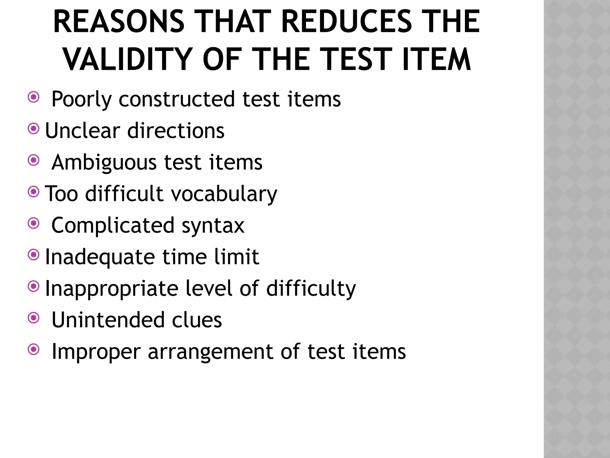 REASONS THAT REDUCES THE
VALIDITY OF THE TEST ITEM
 Poorly constructed test items
 Unclear directions
 Ambiguous test items
 Too difficult vocabulary
 Complicated syntax
 Inadequate time limit
 Inappropriate level of difficulty
 Unintended clues
 Improper arrangement of test items
 