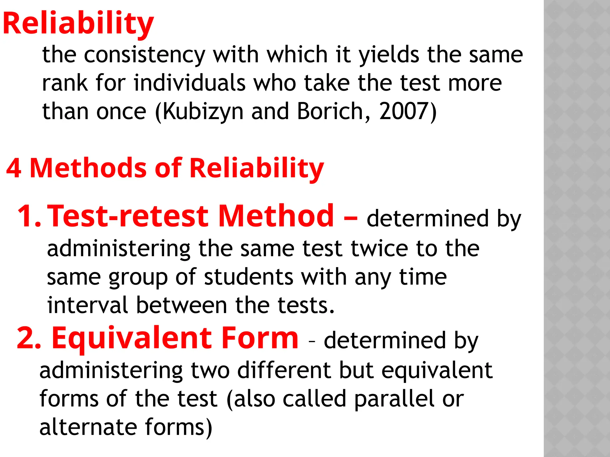 Reliability
the consistency with which it yields the same
rank for individuals who take the test more
than once (Kubizyn and Borich, 2007)
4 Methods of Reliability
1.Test-retest Method – determined by
administering the same test twice to the
same group of students with any time
interval between the tests.
2. Equivalent Form – determined by
administering two different but equivalent
forms of the test (also called parallel or
alternate forms)
 