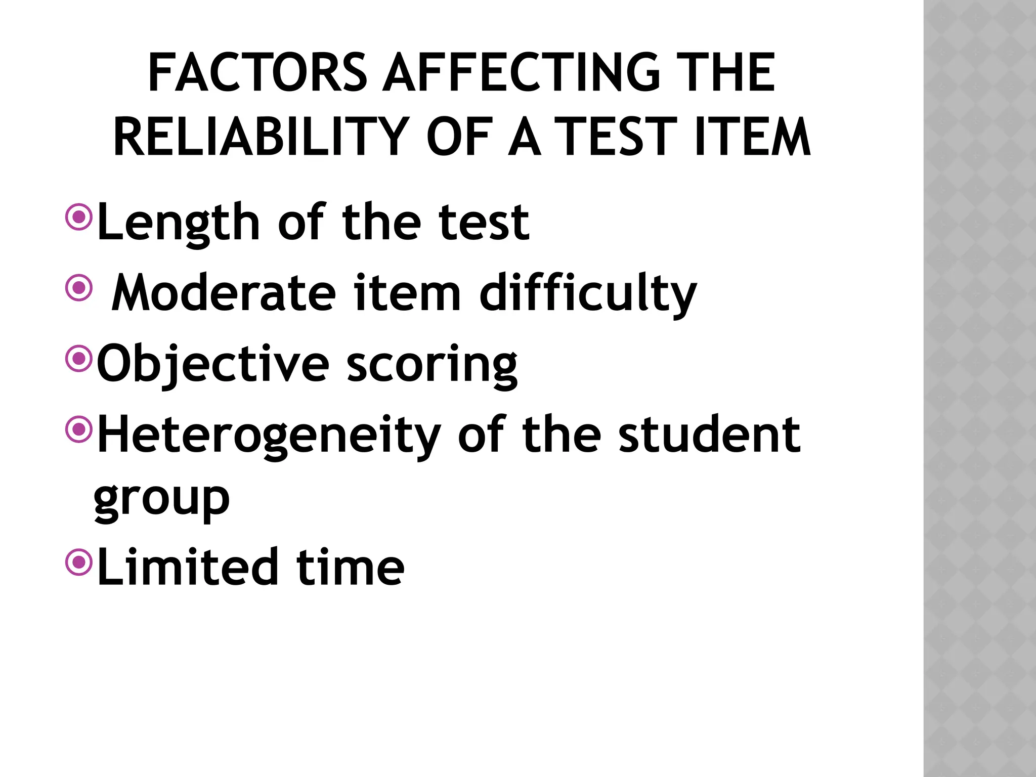 FACTORS AFFECTING THE
RELIABILITY OF A TEST ITEM
Length of the test
 Moderate item difficulty
Objective scoring
Heterogeneity of the student
group
Limited time
 