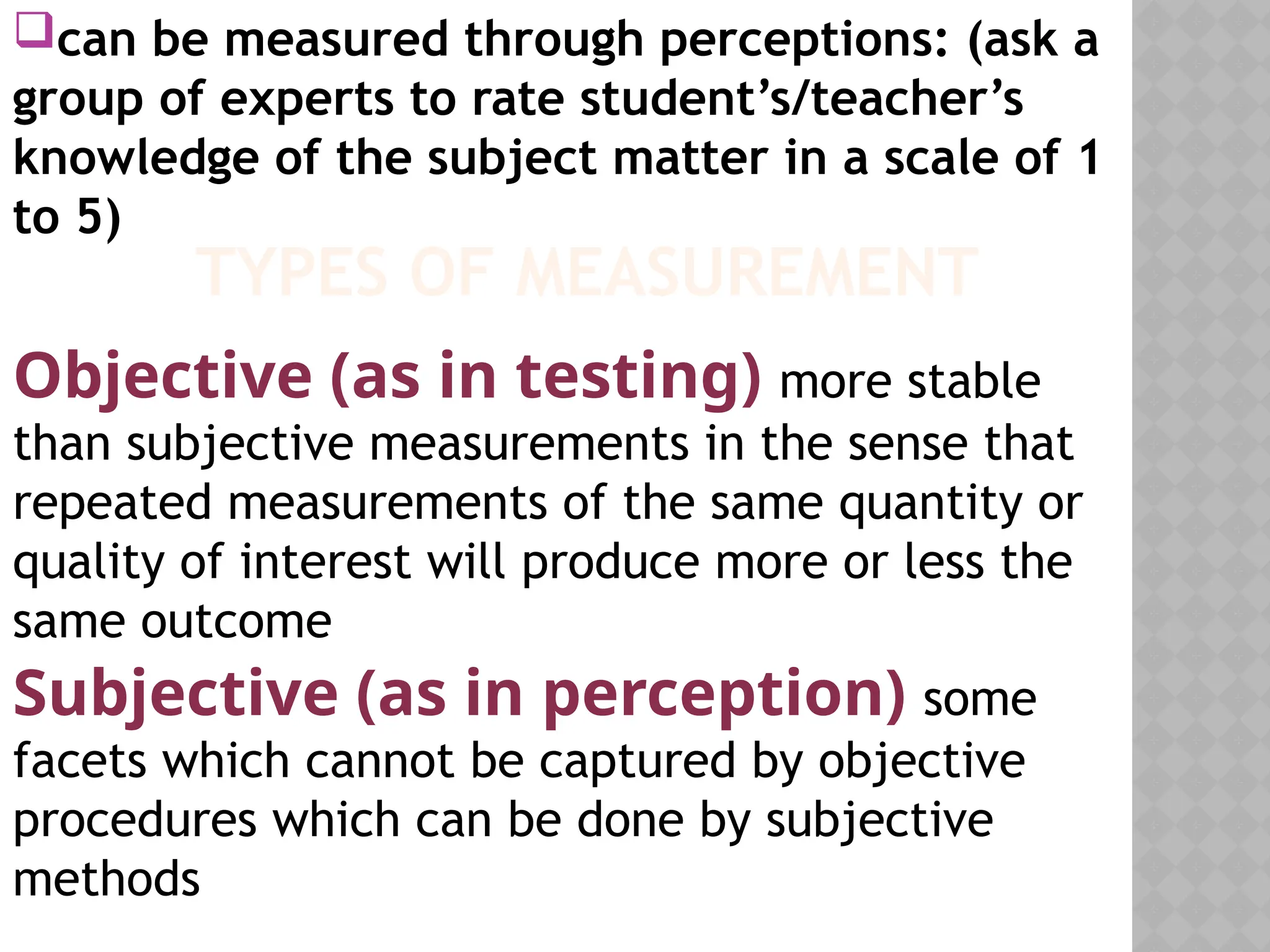 can be measured through perceptions: (ask a
group of experts to rate student’s/teacher’s
knowledge of the subject matter in a scale of 1
to 5)
TYPES OF MEASUREMENT
Objective (as in testing) more stable
than subjective measurements in the sense that
repeated measurements of the same quantity or
quality of interest will produce more or less the
same outcome
Subjective (as in perception) some
facets which cannot be captured by objective
procedures which can be done by subjective
methods
 