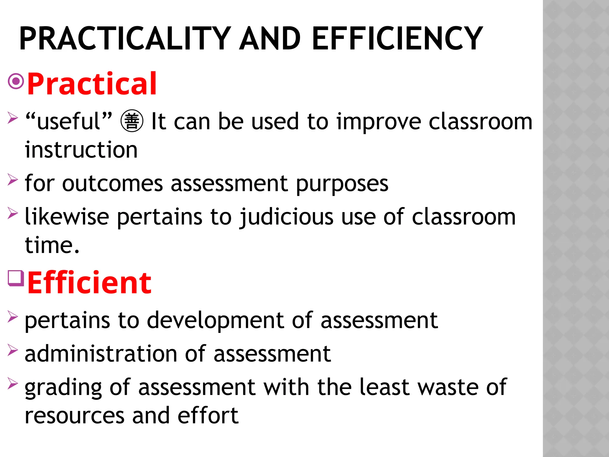 PRACTICALITY AND EFFICIENCY
Practical
 “useful” It can be used to improve classroom

instruction
 for outcomes assessment purposes
 likewise pertains to judicious use of classroom
time.
Efficient
 pertains to development of assessment
 administration of assessment
 grading of assessment with the least waste of
resources and effort
 