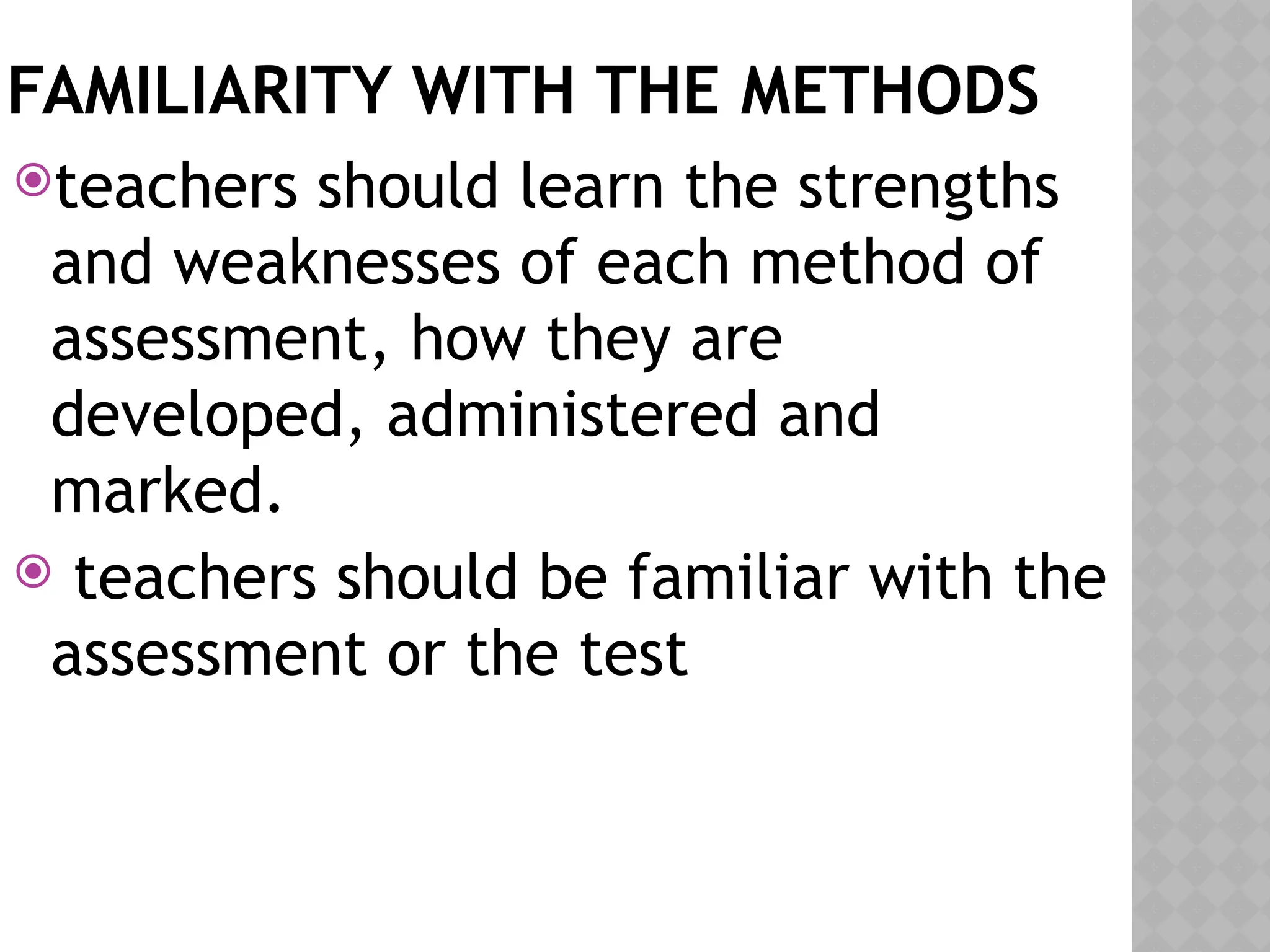 FAMILIARITY WITH THE METHODS
teachers should learn the strengths
and weaknesses of each method of
assessment, how they are
developed, administered and
marked.
 teachers should be familiar with the
assessment or the test
 