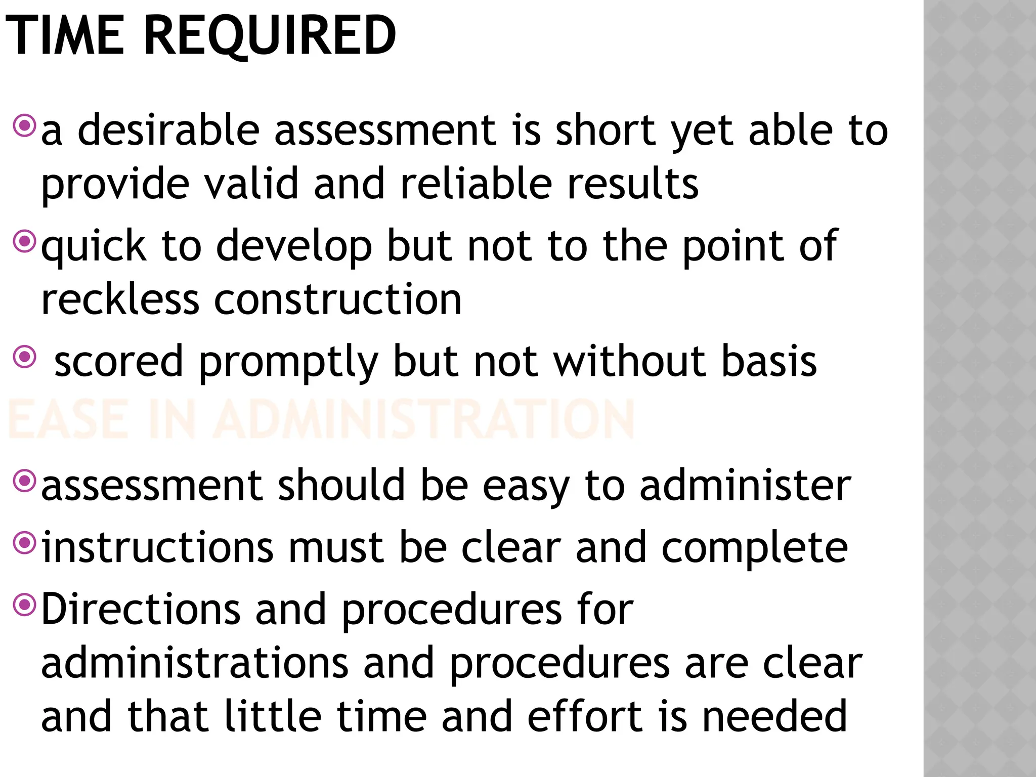 TIME REQUIRED
a desirable assessment is short yet able to
provide valid and reliable results
quick to develop but not to the point of
reckless construction
 scored promptly but not without basis
assessment should be easy to administer
instructions must be clear and complete
Directions and procedures for
administrations and procedures are clear
and that little time and effort is needed
EASE IN ADMINISTRATION
 
