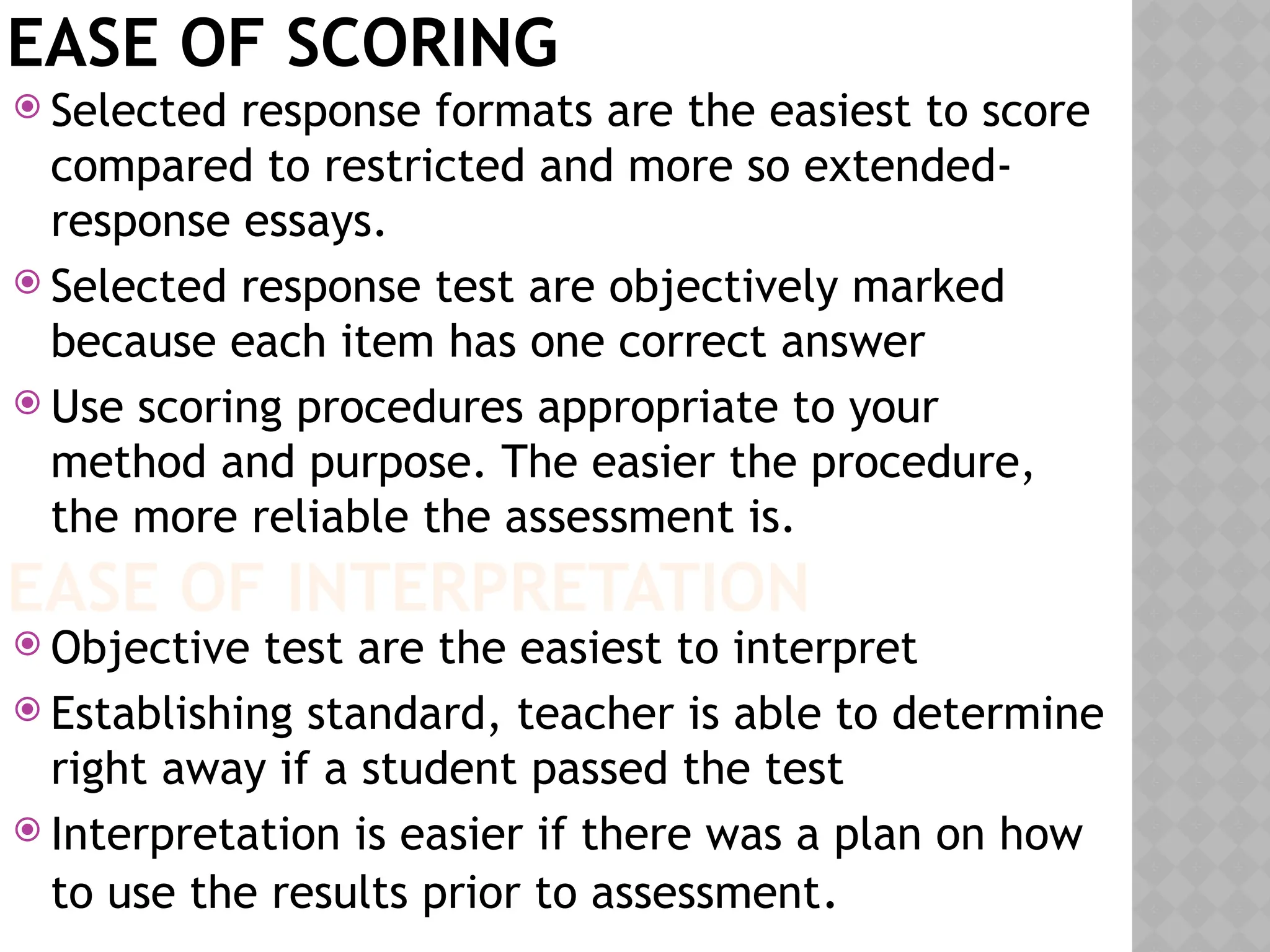 EASE OF SCORING
 Selected response formats are the easiest to score
compared to restricted and more so extended-
response essays.
 Selected response test are objectively marked
because each item has one correct answer
 Use scoring procedures appropriate to your
method and purpose. The easier the procedure,
the more reliable the assessment is.
 Objective test are the easiest to interpret
 Establishing standard, teacher is able to determine
right away if a student passed the test
 Interpretation is easier if there was a plan on how
to use the results prior to assessment.
EASE OF INTERPRETATION
 