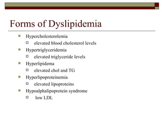 Forms of Dyslipidemia Hypercholesterolemia  elevated blood cholesterol levels Hypertriglyceridemia elevated triglyceride levels Hyperlipidema  elevated chol and TG Hyperlipoproteinemia  elevated lipoproteins Hypoalphalipoprotein syndrome  low LDL 