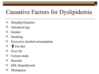 Causative Factors for Dyslipidemia Heredity/Genetics Advanced age Gender Smoking Excessive alcohol consumption Fat diet Over fat Certain meds Steroids DM, Hypothyroid Menopause 