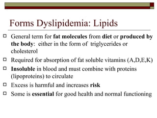 Forms Dyslipidemia: Lipids General term for  fat molecules  from  diet  or  produced by the body :  either in the form of  triglycerides or cholesterol Required for absorption of fat soluble vitamins (A,D,E,K) Insoluble  in blood and must combine with proteins (lipoproteins) to circulate Excess is harmful and increases  risk Some is  essential  for good health and normal functioning 