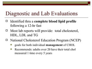 Diagnostic and Lab Evaluations Identified thru a  complete blood lipid profile  following a 12-hr fast Most lab reports will provide:  total cholesterol, HDL, LDL and TG National Cholesterol Education Program (NCEP) goals for both individual  management  of CHOL Recommends: adults over 20 have their total chol measured 1 time every 5 years 