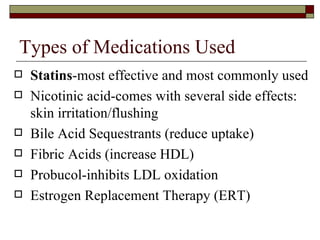 Types of Medications Used Statins -most effective and most commonly used Nicotinic acid-comes with several side effects:  skin irritation/flushing Bile Acid Sequestrants (reduce uptake) Fibric Acids (increase HDL) Probucol-inhibits LDL oxidation Estrogen Replacement Therapy (ERT) 