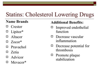 Statins: Cholesterol Lowering Drugs Name Brands Crestor Lipitor* Altacor Zocor* Pravachol Zetia Advicor Mevacor* Additional Benefits: Improved endothelial function Decrease vascular inflammation Decrease potential for thrombosis Promote plaque stabilization 