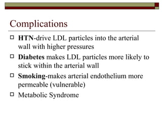Complications HTN -drive LDL particles into the arterial wall with higher pressures Diabetes  makes LDL particles more likely to stick within the arterial wall Smoking -makes arterial endothelium more permeable (vulnerable) Metabolic Syndrome 