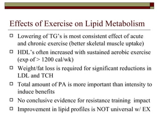 Effects of Exercise on Lipid Metabolism Lowering of TG’s is most consistent effect of acute and chronic exercise (better skeletal muscle uptake) HDL’s often increased with sustained aerobic exercise (exp of > 1200 cal/wk) Weight/fat loss is required for significant reductions in LDL and TCH Total amount of PA is more important than intensity to induce benefits No conclusive evidence for resistance training  impact Improvement in lipid profiles is NOT universal w/ EX 