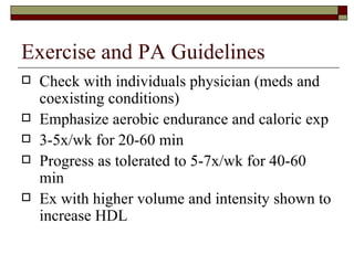Exercise and PA Guidelines Check with individuals physician (meds and coexisting conditions) Emphasize aerobic endurance and caloric exp 3-5x/wk for 20-60 min Progress as tolerated to 5-7x/wk for 40-60 min Ex with higher volume and intensity shown to increase HDL 