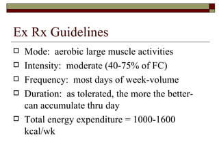Ex Rx Guidelines Mode:  aerobic large muscle activities Intensity:  moderate (40-75% of FC) Frequency:  most days of week-volume  Duration:  as tolerated, the more the better-can accumulate thru day Total energy expenditure = 1000-1600 kcal/wk 