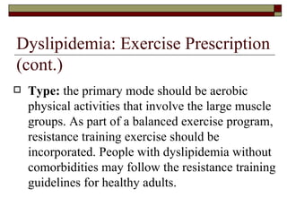 Dyslipidemia: Exercise Prescription (cont.) Type:  the primary mode should be aerobic physical activities that involve the large muscle groups. As part of a balanced exercise program, resistance training exercise should be incorporated. People with dyslipidemia without comorbidities may follow the resistance training guidelines for healthy adults. 