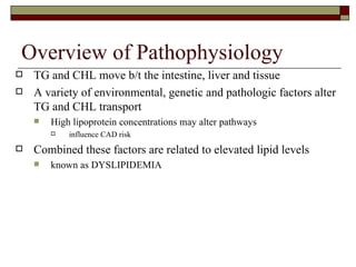 Overview of Pathophysiology TG and CHL move b/t the intestine, liver and tissue A variety of environmental, genetic and pathologic factors alter TG and CHL transport  High lipoprotein concentrations may alter pathways influence CAD risk Combined these factors are related to elevated lipid levels known as DYSLIPIDEMIA 