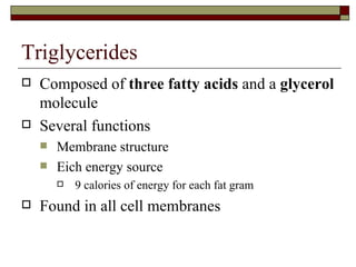 Triglycerides Composed of  three fatty acids  and a  glycerol  molecule Several functions Membrane structure Eich energy source 9 calories of energy for each fat gram Found in all cell membranes 