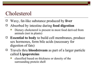 Cholesterol Waxy, fat-like substance produced by  liver  Absorbed by intestine during  food digestion Dietary cholesterol is present in most food derived from animals (not in plants) Essential to body  to build cell membranes, produce sex hormones, form bile acids (necessary for digestion of fats) Travels thru  bloodstream  as part of a larger particle called  Lipoproteins  classified based on thickness or density of the surrounding protein shell 