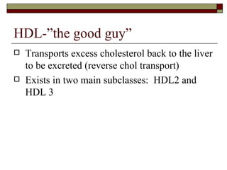 HDL-”the good guy” Transports excess cholesterol back to the liver to be excreted (reverse chol transport) Exists in two main subclasses:  HDL2 and HDL 3 