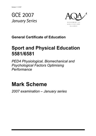 Version 1.1 0107
abc
GCE 2007
January Series
General Certificate of Education
Sport and Physical Education
5581/6581
PED4 Physiological, Biomechanical and
Psychological Factors Optimising
Performance
Mark Scheme
2007 examination – January series
 