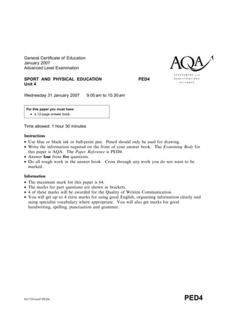 General Certificate of Education
January 2007
Advanced Level Examination
SPORT AND PHYSICAL EDUCATION PED4
Unit 4
Wednesday 31 January 2007 9.00 am to 10.30 am
Time allowed: 1 hour 30 minutes
Instructions
• Use blue or black ink or ball-point pen. Pencil should only be used for drawing.
• Write the information required on the front of your answer book. The Examining Body for
this paper is AQA. The Paper Reference is PED4.
• Answer four from five questions.
• Do all rough work in the answer book. Cross through any work you do not want to be
marked.
Information
• The maximum mark for this paper is 64.
• The marks for part questions are shown in brackets.
• 4 of these marks will be awarded for the Quality of Written Communication.
• You will get up to 4 extra marks for using good English, organising information clearly and
using specialist vocabulary where appropriate. You will also get marks for good
handwriting, spelling, punctuation and grammar.
SA7539/Jan07/PED4 PED4
For this paper you must have:
• a 12-page answer book.
 