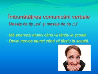 Îmbunătățirea comunicării verbale 
 Mesaje de tip „eu” și mesaje de tip „tu” 
 Mă enervezi atunci când vii târziu la școală. 
 Devin nervos atunci când vii târziu la școală. 
 