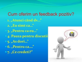 Cum oferim un feedback pozitiv? 
 1. „Atunci când dv...” 
 2. „Eu simt ca…” 
 3. „Pentru ca eu…” 
 4. Pauza pentru discutii 
 5. „As dori…” 
 6. „Pentru ca….” 
 7. „Ce credeti?” 
 
