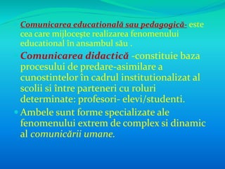  Comunicarea educatională sau pedagogică- este 
cea care mijlocește realizarea fenomenului 
educational în ansambul său . 
Comunicarea didactică -constituie baza 
procesului de predare-asimilare a 
cunostintelor în cadrul institutionalizat al 
scolii si între parteneri cu roluri 
determinate: profesori- elevi/studenti. 
 Ambele sunt forme specializate ale 
fenomenului extrem de complex si dinamic 
al comunicării umane. 
 