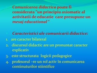  Comunicarea didactica poate fi 
considerata ”un principiu axiomatic al 
activitatii de educatie care presupune un 
mesaj educational “ 
 Caracteristici ale comunicarii didactice: 
1. are caracter bilateral 
2. discursul didactic are un pronuntat caracter 
explicativ 
3. este structurata logicii pedagogice 
4. profesorul –re un rol activ în comunicarea 
continuturilor stiintifice 
 