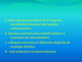 5. este expusa pericolului de a fi supusa 
transferului de autoritate asupra 
continuturilor 
6. domina comunicarea verbala initiata si 
sustinuta de catre profesor. 
7. calitatea comunicarii didactice depinde de 
strategia folosita. 
8. este evaluativa si autoevaluativa 
 