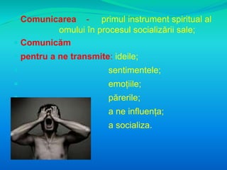  Comunicarea - primul instrument spiritual al 
omului în procesul socializării sale; 
 Comunicăm 
 pentru a ne transmite: ideile; 
 sentimentele; 
 emoțiile; 
 părerile; 
 a ne influența; 
 a socializa. 
 