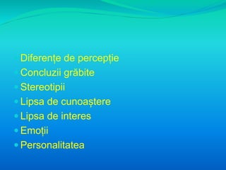  Diferențe de percepție 
 Concluzii grăbite 
 Stereotipii 
 Lipsa de cunoaștere 
 Lipsa de interes 
 Emoții 
 Personalitatea 
 