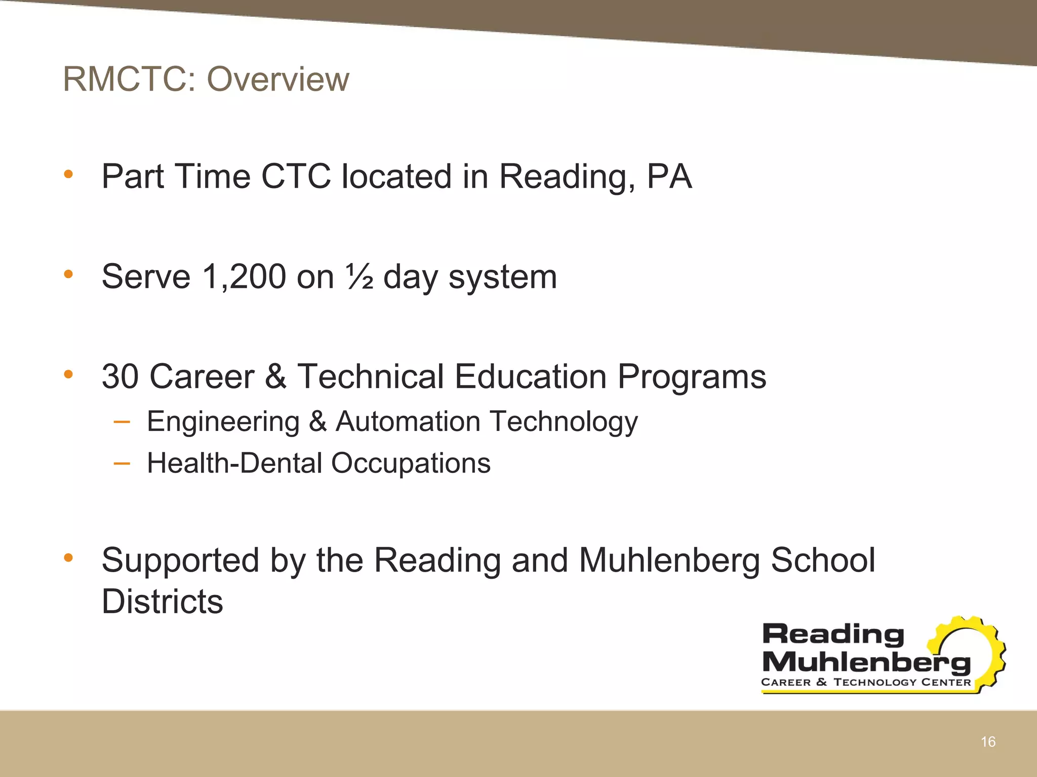 RMCTC: Overview
• Part Time CTC located in Reading, PA
• Serve 1,200 on ½ day system
• 30 Career & Technical Education Programs
– Engineering & Automation Technology
– Health-Dental Occupations
• Supported by the Reading and Muhlenberg School
Districts
16
 