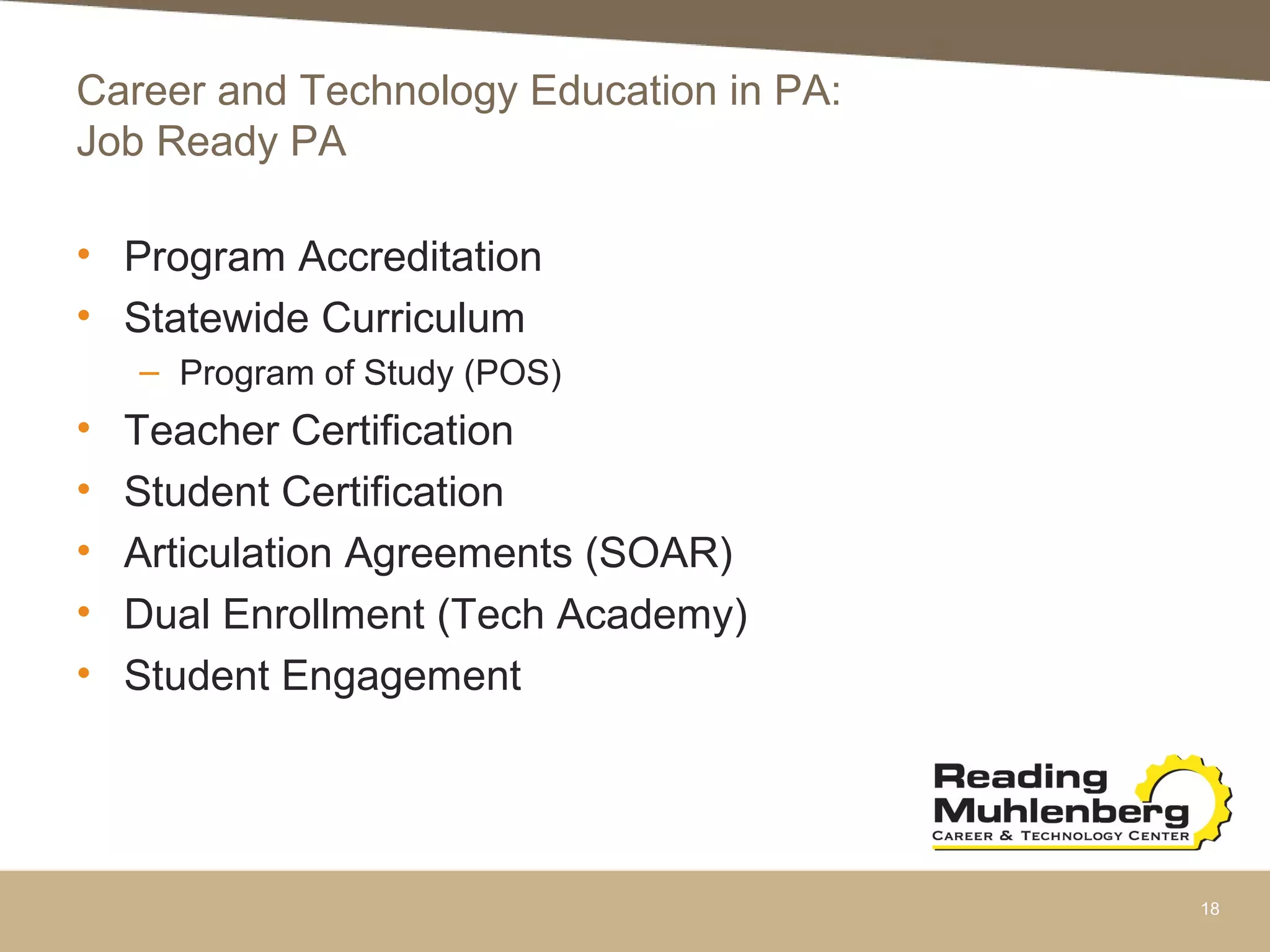 Career and Technology Education in PA:
Job Ready PA
• Program Accreditation
• Statewide Curriculum
– Program of Study (POS)
• Teacher Certification
• Student Certification
• Articulation Agreements (SOAR)
• Dual Enrollment (Tech Academy)
• Student Engagement
18
 