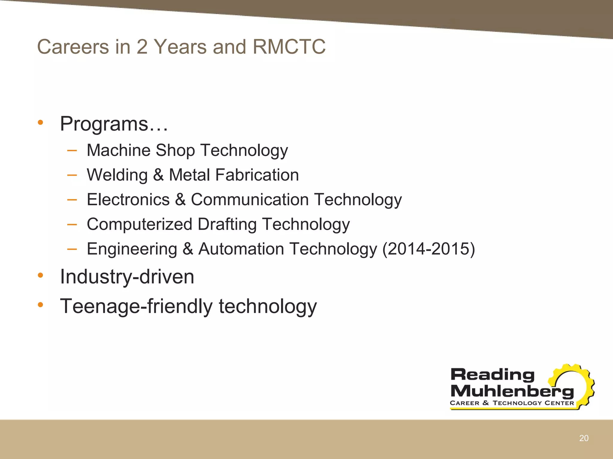 Careers in 2 Years and RMCTC
• Programs…
– Machine Shop Technology
– Welding & Metal Fabrication
– Electronics & Communication Technology
– Computerized Drafting Technology
– Engineering & Automation Technology (2014-2015)
• Industry-driven
• Teenage-friendly technology
20
 