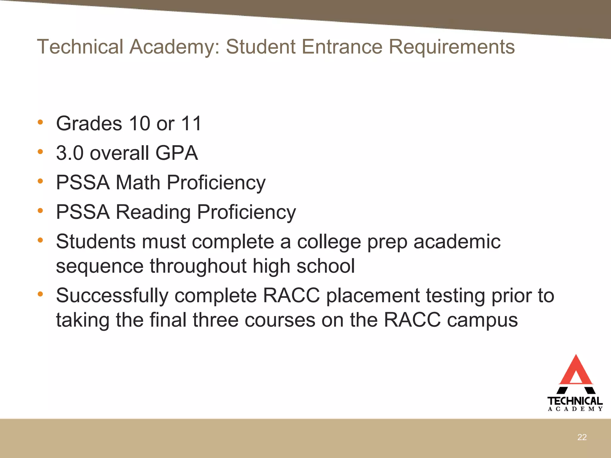 Technical Academy: Student Entrance Requirements
• Grades 10 or 11
• 3.0 overall GPA
• PSSA Math Proficiency
• PSSA Reading Proficiency
• Students must complete a college prep academic
sequence throughout high school
• Successfully complete RACC placement testing prior to
taking the final three courses on the RACC campus
22
 