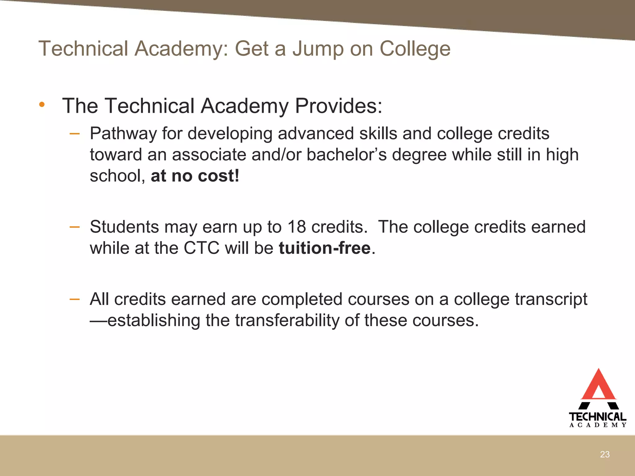 Technical Academy: Get a Jump on College
• The Technical Academy Provides:
– Pathway for developing advanced skills and college credits
toward an associate and/or bachelor’s degree while still in high
school, at no cost!
– Students may earn up to 18 credits. The college credits earned
while at the CTC will be tuition-free.
– All credits earned are completed courses on a college transcript
—establishing the transferability of these courses.
23
 