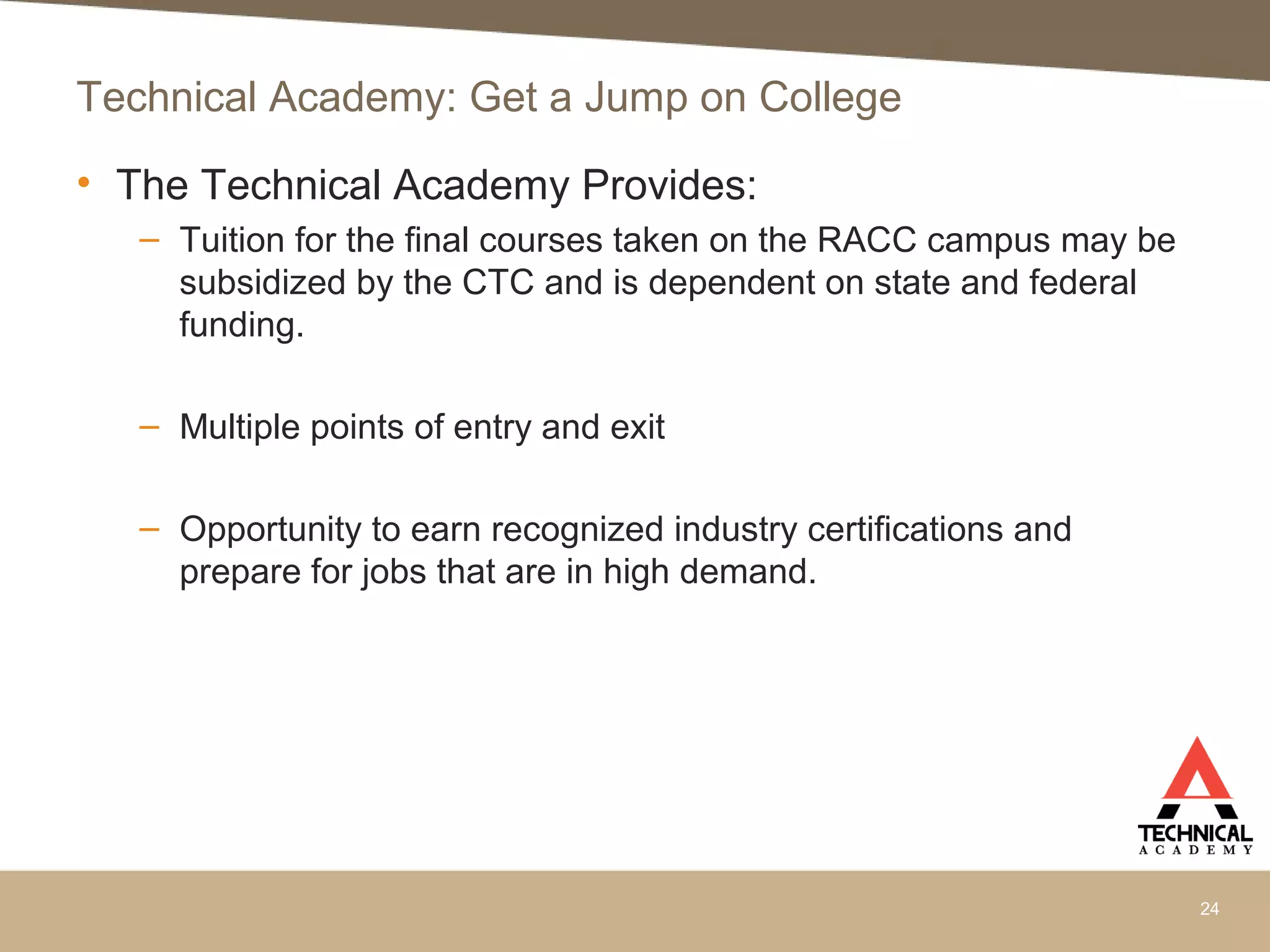 • The Technical Academy Provides:
– Tuition for the final courses taken on the RACC campus may be
subsidized by the CTC and is dependent on state and federal
funding.
– Multiple points of entry and exit
– Opportunity to earn recognized industry certifications and
prepare for jobs that are in high demand.
24
Technical Academy: Get a Jump on College
 