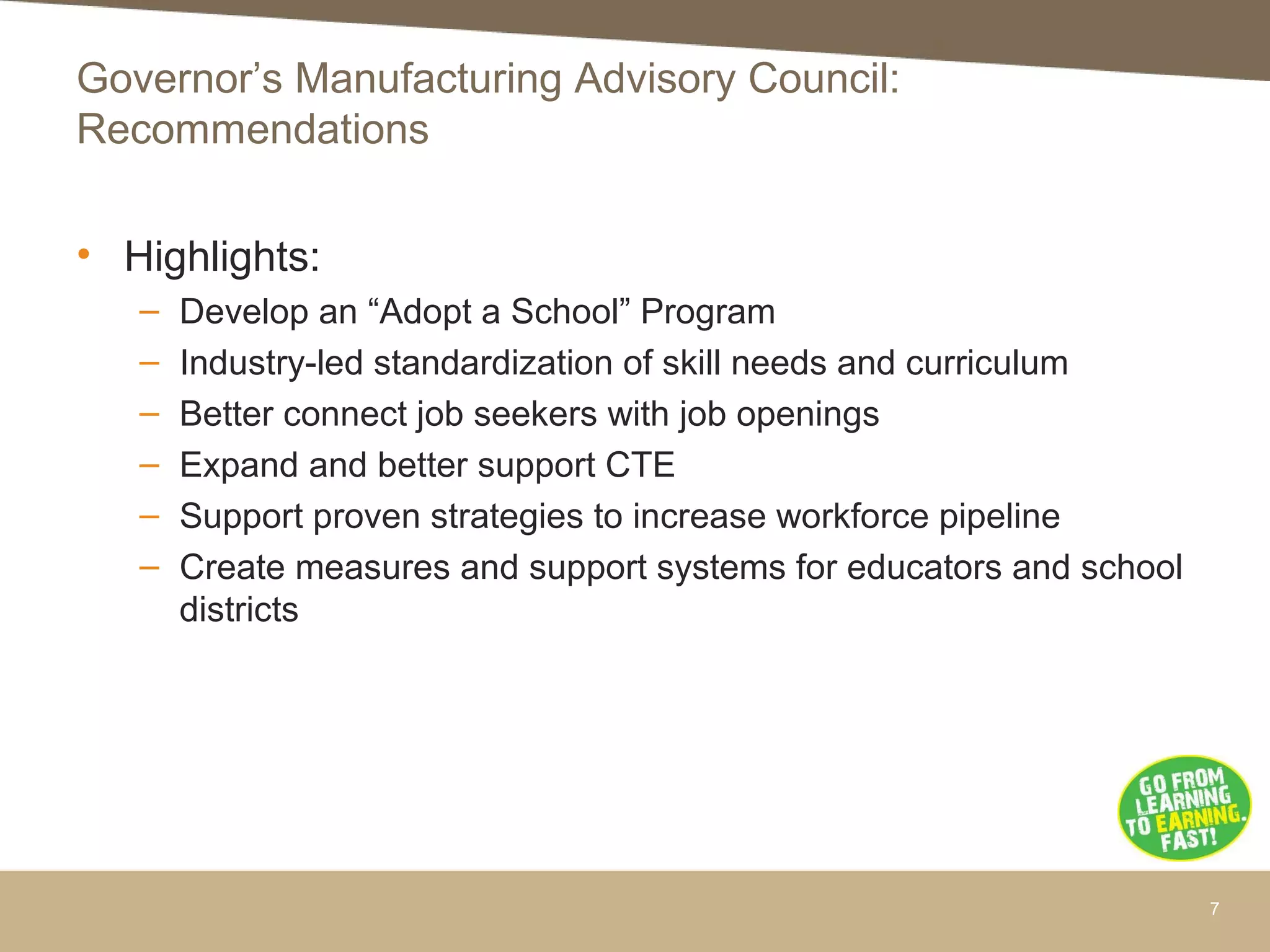 • Highlights:
– Develop an “Adopt a School” Program
– Industry-led standardization of skill needs and curriculum
– Better connect job seekers with job openings
– Expand and better support CTE
– Support proven strategies to increase workforce pipeline
– Create measures and support systems for educators and school
districts
7
Governor’s Manufacturing Advisory Council:
Recommendations
 
