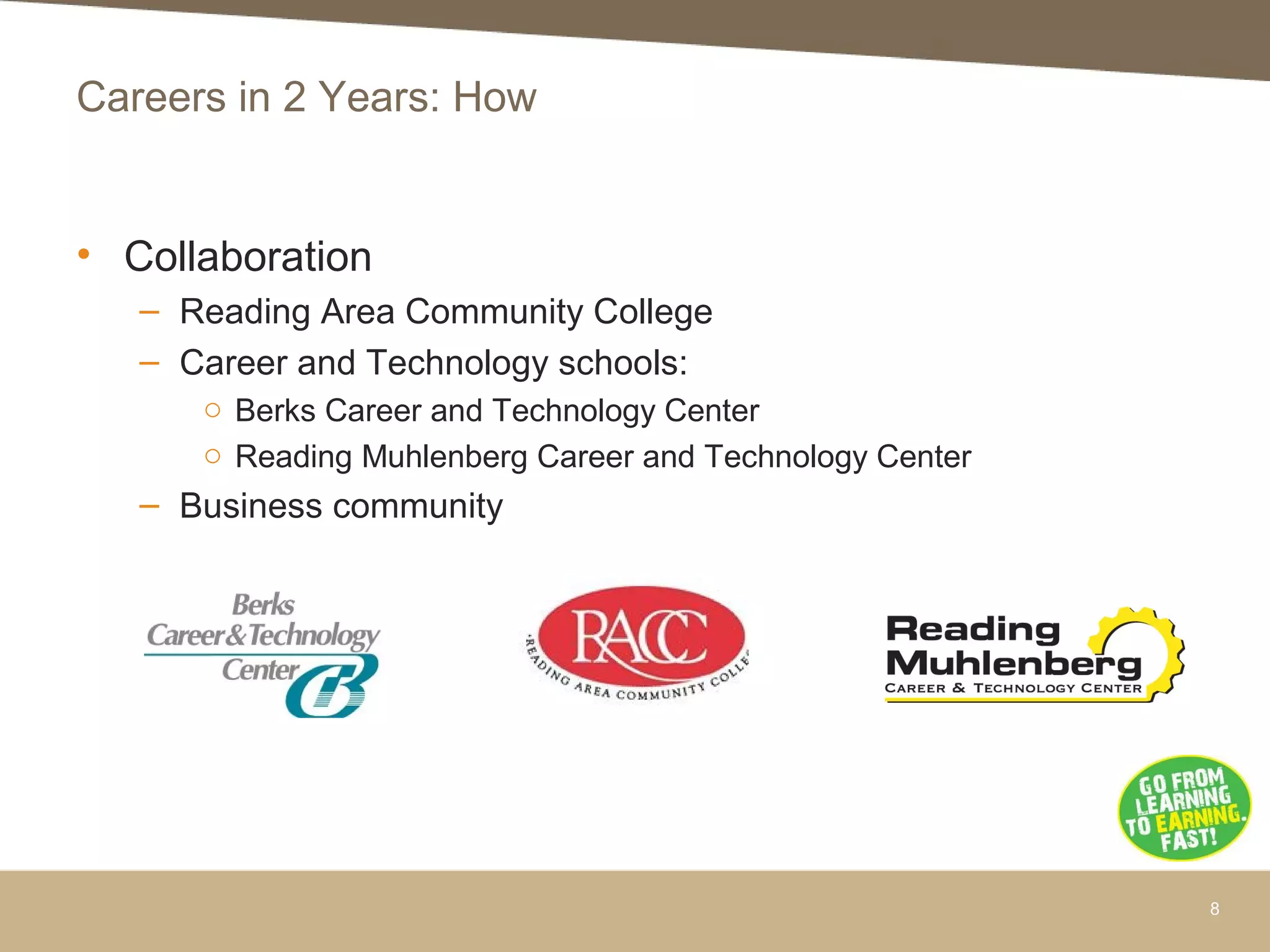 Careers in 2 Years: How
• Collaboration
– Reading Area Community College
– Career and Technology schools:
o Berks Career and Technology Center
o Reading Muhlenberg Career and Technology Center
– Business community
8
 